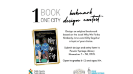 A graphic of a flyer with the following information: As part of the One Book – One City campaign, Powder Springs Library is holding a Bookmark Design Contest. Design an original bookmark based on the book Why We Fly by Kimberly Jones and Gilly Segal or a topic of your choice. Submit the design and entry form to the Powder Springs Library by November 30. The contest is open to grades 6-12 and to adults age 18+. There will be two winners in each category. Winners will be announced on December 10 and will have their bookmarks printed and made available at the library.